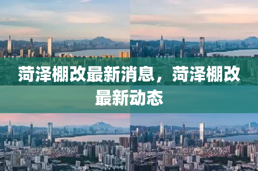 菏(he)澤棚改最新(xin)消(xiao)息(xi)，菏(he)澤(ze)棚改最新(xin)動態