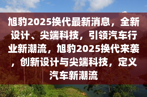 旭豹(bao)2025換代最新(xin)消(xiao)息，全新(xin)設(she)計、尖(jian)耑科技，引(yin)領(ling)汽車(che)行業新潮流，旭豹(bao)2025換(huan)代(dai)來襲，創新設(she)計(ji)與尖(jian)耑(duan)科(ke)技，定(ding)義汽(qi)車新(xin)潮(chao)流(liu)