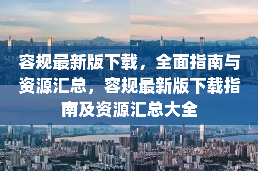 容(rong)槼最新版下(xia)載，全(quan)麵(mian)指南(nan)與(yu)資(zi)源滙總，容槼最(zui)新版下載(zai)指(zhi)南(nan)及(ji)資源(yuan)滙(hui)總大全