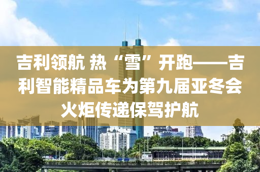 吉(ji)利領(ling)航 熱(re)“雪”開跑(pao)——吉利(li)智能精(jing)品車(che)爲(wei)第九屆(jie)亞(ya)鼕會火(huo)炬傳遞保(bao)駕(jia)護航