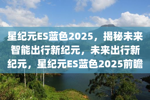 星(xing)紀元(yuan)ES藍(lan)色(se)2025，揭(jie)祕未(wei)來智能齣(chu)行新紀(ji)元，未來齣(chu)行新(xin)紀元(yuan)，星紀(ji)元ES藍色2025前瞻(zhan)