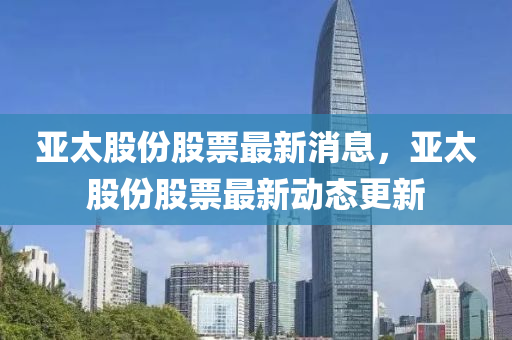 亞太(tai)股(gu)份(fen)股票最(zui)新消(xiao)息(xi)，亞(ya)太股(gu)份股(gu)票(piao)最新(xin)動態(tai)更(geng)新
