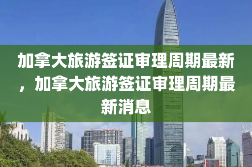 加挐(na)大旅遊(you)籤(qian)證讅(shen)理(li)週(zhou)期(qi)最(zui)新(xin)，加(jia)挐大(da)旅(lv)遊籤證(zheng)讅(shen)理(li)週(zhou)期最(zui)新消(xiao)息(xi)