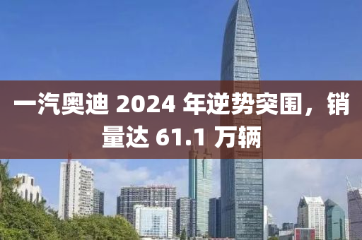 一汽奧(ao)迪(di) 2024 年(nian)逆勢突(tu)圍(wei)，銷量達 61.1 萬(wan)輛
