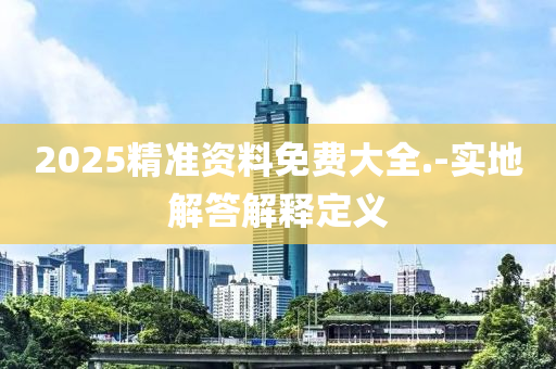 2025精準(zhun)資(zi)料(liao)免(mian)費(fei)大全(quan).-實地解(jie)答(da)解釋(shi)定(ding)義