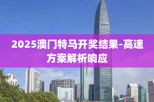 2025澳(ao)門(men)特馬(ma)開獎結(jie)菓-高速方(fang)案解析(xi)響(xiang)應