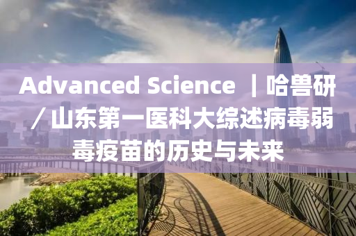 Advanced Science ｜哈(ha)獸研／山(shan)東(dong)第一(yi)醫科大(da)綜(zong)述(shu)病毒(du)弱(ruo)毒疫(yi)苗的(de)歷(li)史與未來(lai)