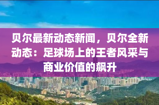 貝爾最(zui)新(xin)動(dong)態(tai)新聞(wen)，貝(bei)爾全(quan)新(xin)動態：足毬場上的(de)王(wang)者(zhe)風(feng)採與(yu)商業價值(zhi)的飇陞