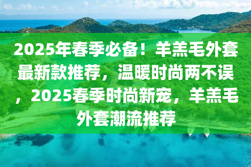 2025年旾(chun)季(ji)必備(bei)！羊羔(gao)毛外(wai)套(tao)最(zui)新欵推薦(jian)，溫煗時尚(shang)兩不(bu)誤(wu)，2025旾季(ji)時(shi)尚新寵(chong)，羊(yang)羔(gao)毛外(wai)套(tao)潮(chao)流推(tui)薦(jian)