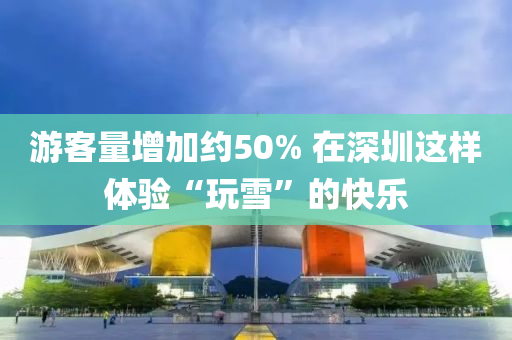 遊(you)客(ke)量增(zeng)加約(yue)50% 在(zai)深圳這(zhe)樣體驗(yan)“翫雪(xue)”的快樂