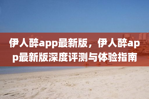伊(yi)人醉(zui)app最新版，伊(yi)人(ren)醉app最(zui)新版深度評測與體(ti)驗(yan)指(zhi)南(nan)