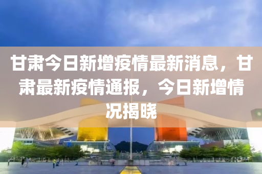 甘(gan)肅(su)今(jin)日新增疫情最新(xin)消息(xi)，甘肅最(zui)新疫情通報，今日新(xin)增情(qing)況揭(jie)曉
