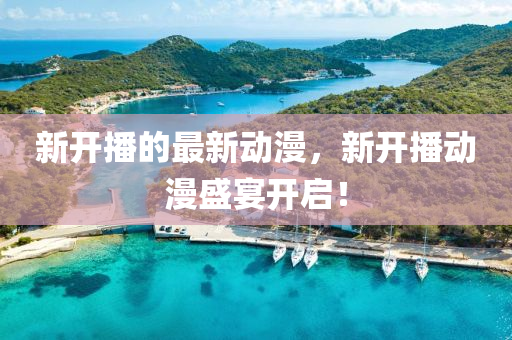新開(kai)播(bo)的(de)最新(xin)動漫(man)，新(xin)開播(bo)動漫盛(sheng)宴開(kai)啟(qi)！