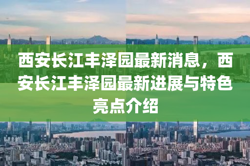 西(xi)安(an)長(zhang)江(jiang)豐澤園最(zui)新消息(xi)，西安(an)長江豐澤(ze)園(yuan)最(zui)新(xin)進展(zhan)與特色(se)亮點(dian)介紹(shao)