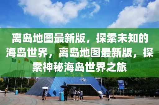 離島地圖(tu)最新版(ban)，探(tan)索未(wei)知(zhi)的海島世(shi)界(jie)，離(li)島(dao)地(di)圖(tu)最新(xin)版，探索神(shen)祕(mi)海島(dao)世(shi)界(jie)之旅(lv)