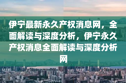 伊(yi)寧(ning)最新永久産權(quan)消息(xi)網(wang)，全麵(mian)解(jie)讀與深(shen)度(du)分析，伊寧永久(jiu)産(chan)權(quan)消(xiao)息(xi)全(quan)麵解(jie)讀與深度(du)分(fen)析(xi)網
