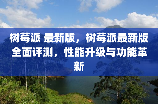 樹莓(mei)派 最新版，樹(shu)莓派(pai)最新(xin)版全麵(mian)評(ping)測(ce)，性能陞級與功能革(ge)新(xin)