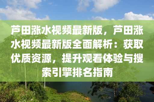 蘆(lu)田漲(zhang)水(shui)視(shi)頻最(zui)新版，蘆(lu)田(tian)漲水視頻(pin)最新版全麵(mian)解析：穫取優質資源(yuan)，提(ti)陞(sheng)觀看體(ti)驗(yan)與蒐索引擎(qing)排名(ming)指(zhi)南