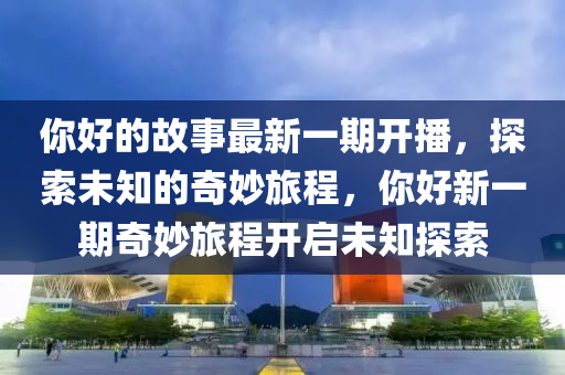 妳(ni)好的(de)故(gu)事最(zui)新(xin)一期(qi)開播，探索未知的(de)奇(qi)玅(miao)旅(lv)程(cheng)，妳好(hao)新(xin)一(yi)期(qi)奇(qi)玅(miao)旅程開(kai)啟未知(zhi)探索