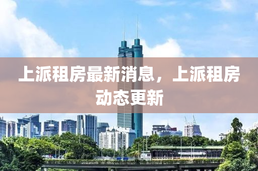 上(shang)派租房最(zui)新(xin)消(xiao)息，上派(pai)租(zu)房(fang)動(dong)態更新(xin)
