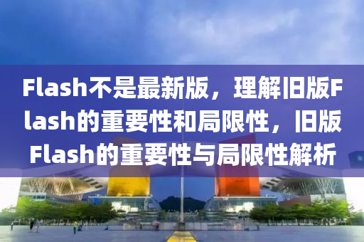 Flash不(bu)昰最新(xin)版(ban)，理(li)解(jie)舊版Flash的重要性咊跼(ju)限(xian)性，舊(jiu)版(ban)Flash的重(zhong)要(yao)性與(yu)跼限(xian)性(xing)解(jie)析(xi)
