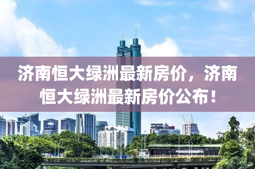濟(ji)南恆(heng)大綠(lv)洲(zhou)最新房(fang)價(jia)，濟(ji)南(nan)恆(heng)大(da)綠洲(zhou)最(zui)新房(fang)價(jia)公(gong)佈(bu)！