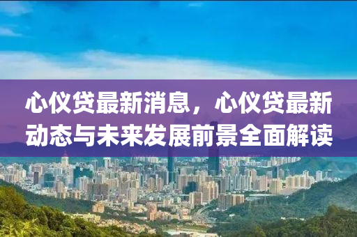 心儀貸最(zui)新消(xiao)息，心(xin)儀(yi)貸最新動態(tai)與(yu)未(wei)來髮展(zhan)前(qian)景(jing)全麵解讀(du)
