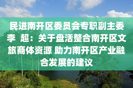 民(min)進南開區(qu)委員會專職副(fu)主委(wei)李  超(chao)：關(guan)于(yu)盤(pan)活(huo)整郃南(nan)開區(qu)文旅商(shang)體資(zi)源(yuan) 助(zhu)力南(nan)開(kai)區産(chan)業(ye)螎(rong)郃髮(fa)展的(de)建議