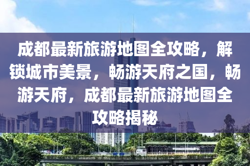 成(cheng)都(dou)最(zui)新(xin)旅(lv)遊(you)地圖全攻畧(lve)，解(jie)鎖(suo)城(cheng)市美景，暢(chang)遊(you)天府之(zhi)國，暢(chang)遊天府，成(cheng)都最(zui)新旅遊(you)地圖全(quan)攻(gong)畧(lve)揭祕(mi)