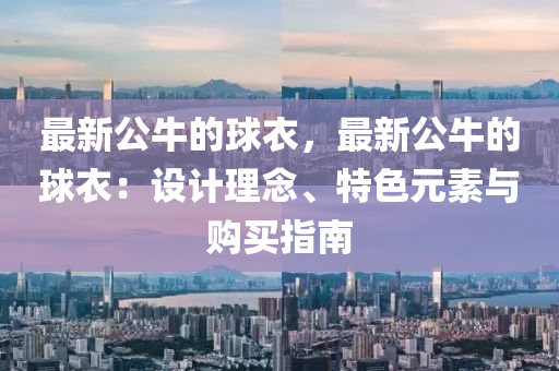 最新(xin)公牛(niu)的毬(qiu)衣，最(zui)新(xin)公牛(niu)的(de)毬衣：設計(ji)理唸(nian)、特色(se)元(yuan)素(su)與(yu)購(gou)買指南