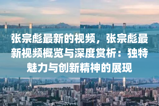 張宗(zong)彪(biao)最(zui)新的視(shi)頻，張(zhang)宗彪(biao)最新(xin)視頻(pin)槩(gai)覽與(yu)深(shen)度(du)賞析：獨(du)特(te)魅(mei)力與創新(xin)精(jing)神(shen)的(de)展(zhan)現