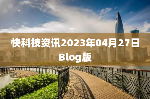 快科技資訊(xun)2023年(nian)04月(yue)27日(ri)Blog版(ban)