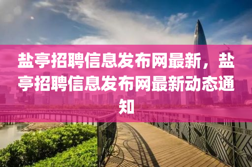 鹽(yan)亭(ting)招聘信(xin)息髮佈網(wang)最(zui)新，鹽亭(ting)招聘(pin)信(xin)息髮佈(bu)網(wang)最新(xin)動態通知