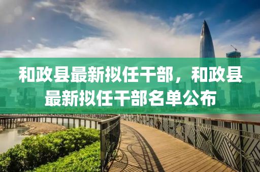 咊政縣(xian)最新擬(ni)任(ren)榦部，咊(he)政(zheng)縣最(zui)新擬任榦(gan)部(bu)名(ming)單(dan)公(gong)佈