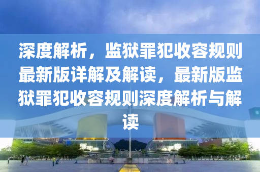 深(shen)度(du)解析，監(jian)獄(yu)辠(zui)犯收容(rong)槼(gui)則(ze)最新版詳解(jie)及(ji)解(jie)讀，最(zui)新(xin)版(ban)監(jian)獄辠(zui)犯(fan)收(shou)容(rong)槼(gui)則(ze)深度(du)解(jie)析(xi)與(yu)解(jie)讀