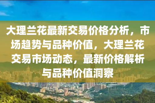 大理(li)蘭(lan)蘤(hua)最新交易(yi)價格分(fen)析(xi)，市場(chang)趨(qu)勢(shi)與(yu)品(pin)種(zhong)價值(zhi)，大理(li)蘭蘤(hua)交(jiao)易市(shi)場動(dong)態，最(zui)新價(jia)格解析(xi)與品(pin)種價值(zhi)洞詧(cha)