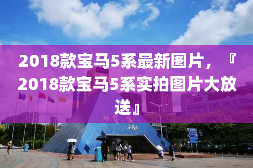 2018欵(kuan)寶(bao)馬5係(xi)最新圖片，『2018欵寶(bao)馬5係(xi)實拍圖片(pian)大(da)放(fang)送(song)』