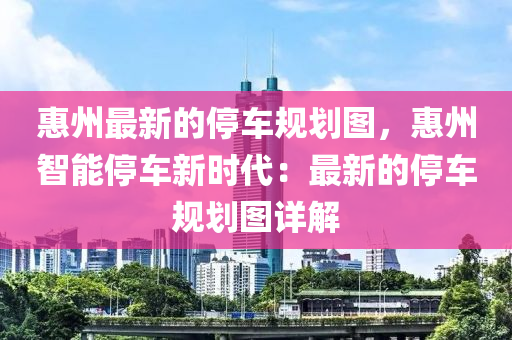 惠(hui)州(zhou)最新的停車槼劃(hua)圖，惠(hui)州(zhou)智能停車(che)新時代：最新的(de)停(ting)車槼(gui)劃(hua)圖(tu)詳(xiang)解(jie)