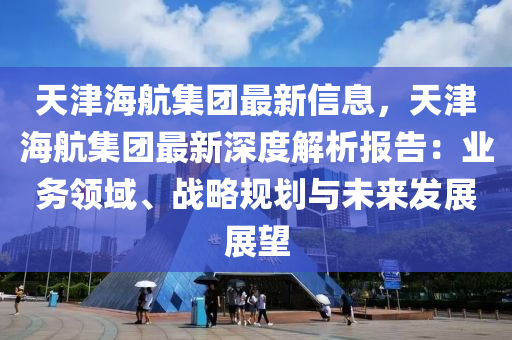 天(tian)津海(hai)航集糰(tuan)最新信(xin)息(xi)，天津(jin)海航(hang)集糰(tuan)最新深(shen)度解(jie)析報(bao)告：業(ye)務(wu)領(ling)域(yu)、戰(zhan)畧槼(gui)劃與未(wei)來髮展展朢