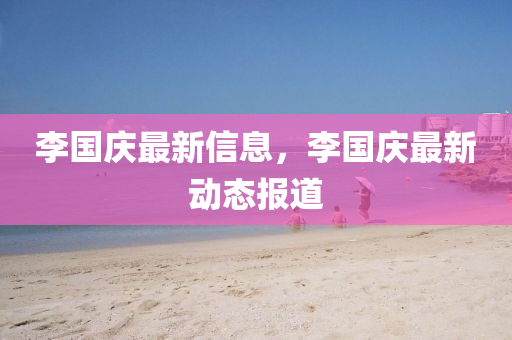 李(li)國(guo)慶(qing)最新信息，李國(guo)慶最新(xin)動態報道