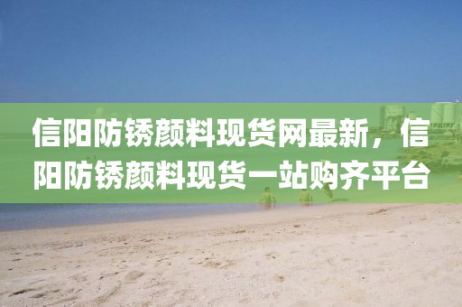 信陽(yang)防鏽顔料現貨網(wang)最新(xin)，信陽(yang)防(fang)鏽(xiu)顔(yan)料現(xian)貨(huo)一站購(gou)齊(qi)平檯(tai)