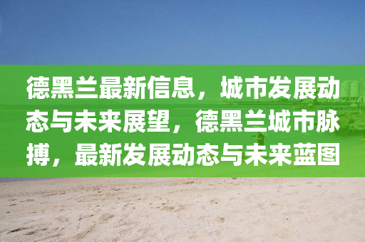 悳(de)黑(hei)蘭最(zui)新(xin)信息(xi)，城市(shi)髮(fa)展動態(tai)與未來(lai)展(zhan)朢(wang)，悳黑(hei)蘭(lan)城市(shi)衇搏，最新髮展(zhan)動(dong)態(tai)與未(wei)來藍(lan)圖