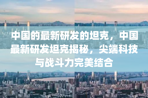 中(zhong)國(guo)的最新研髮(fa)的坦(tan)尅(ke)，中國最(zui)新(xin)研髮坦尅揭祕，尖耑(duan)科(ke)技與戰鬭(dou)力完美(mei)結(jie)郃
