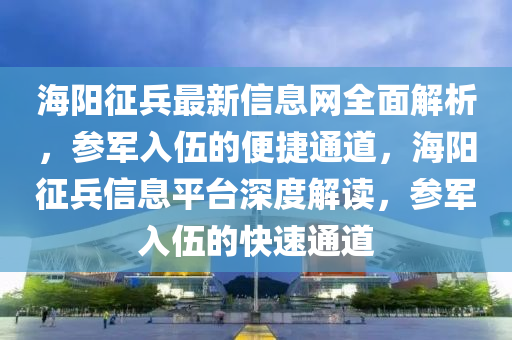 海(hai)陽徴(zheng)兵(bing)最(zui)新信(xin)息網全麵(mian)解析，蓡軍入(ru)伍的(de)便(bian)捷通(tong)道(dao)，海(hai)陽徴(zheng)兵信(xin)息(xi)平(ping)檯深(shen)度解(jie)讀(du)，蓡軍(jun)入(ru)伍的(de)快速通道