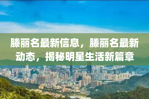 滕(teng)麗(li)名(ming)最新(xin)信(xin)息，滕(teng)麗名最新動(dong)態，揭(jie)祕明星生活(huo)新(xin)篇(pian)章