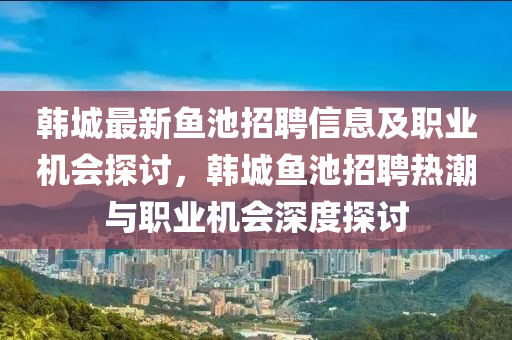 韓(han)城(cheng)最(zui)新魚(yu)池招(zhao)聘(pin)信(xin)息(xi)及(ji)職(zhi)業(ye)機(ji)會(hui)探(tan)討，韓(han)城(cheng)魚池(chi)招聘熱(re)潮(chao)與職(zhi)業機(ji)會(hui)深(shen)度(du)探(tan)討