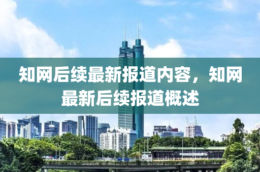 知網(wang)后(hou)續(xu)最(zui)新報道(dao)內容(rong)，知(zhi)網最(zui)新后(hou)續(xu)報(bao)道槩(gai)述(shu)