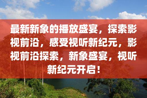 最(zui)新(xin)新象的播放盛(sheng)宴(yan)，探索影視前(qian)沿，感(gan)受(shou)視(shi)聽(ting)新(xin)紀元，影視前(qian)沿(yan)探索(suo)，新(xin)象(xiang)盛(sheng)宴(yan)，視聽新(xin)紀(ji)元(yuan)開啟(qi)！