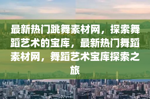 最新熱門跳舞素材(cai)網，探(tan)索舞蹈藝(yi)術的寶(bao)庫(ku)，最(zui)新(xin)熱門舞(wu)蹈(dao)素材(cai)網，舞蹈(dao)藝(yi)術寶庫探索(suo)之旅