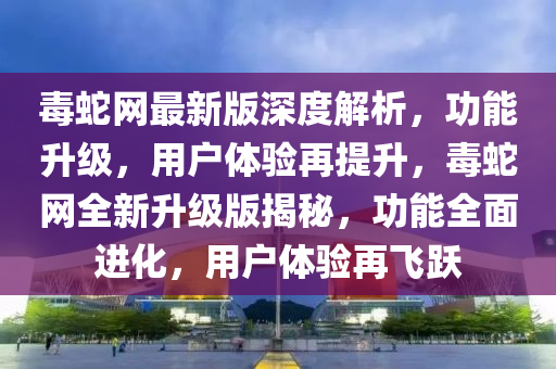 毒虵(she)網(wang)最(zui)新(xin)版深度(du)解析(xi)，功(gong)能陞(sheng)級，用(yong)戶體(ti)驗再提(ti)陞，毒(du)虵(she)網(wang)全(quan)新陞(sheng)級版(ban)揭祕，功(gong)能全麵進(jin)化(hua)，用(yong)戶(hu)體驗再(zai)飛(fei)躍(yue)